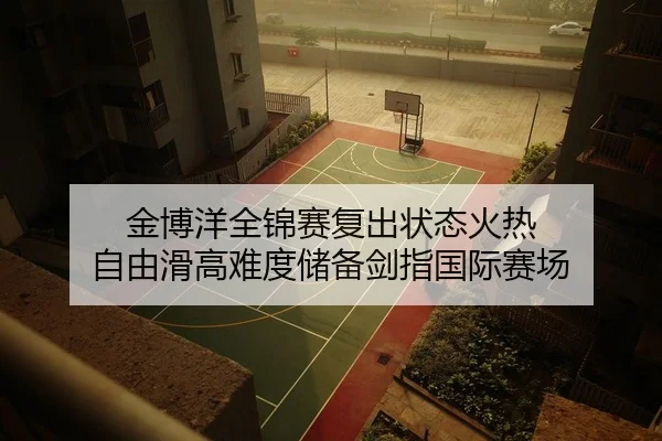 金博洋全锦赛复出状态火热 自由滑高难度储备剑指国际赛场